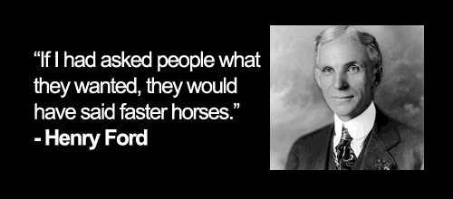 "If I had asked people what they wanted, they would have said faster horses." - Henry Ford